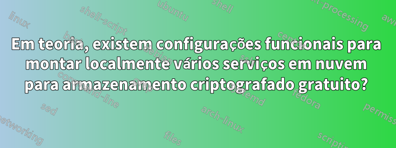 Em teoria, existem configurações funcionais para montar localmente vários serviços em nuvem para armazenamento criptografado gratuito?