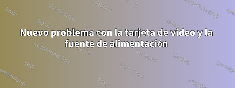 Nuevo problema con la tarjeta de video y la fuente de alimentación