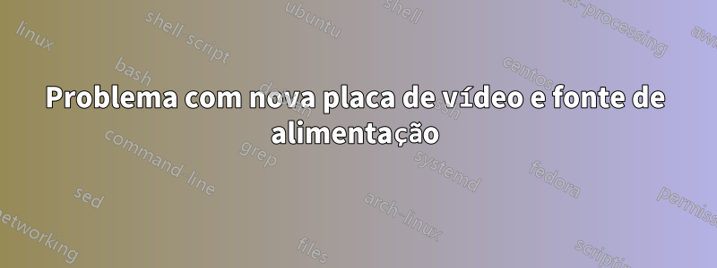 Problema com nova placa de vídeo e fonte de alimentação