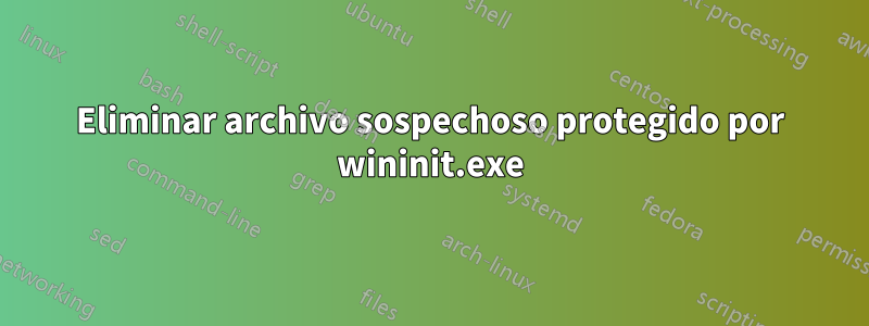 Eliminar archivo sospechoso protegido por wininit.exe