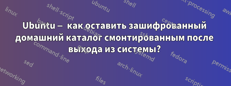 Ubuntu — как оставить зашифрованный домашний каталог смонтированным после выхода из системы?