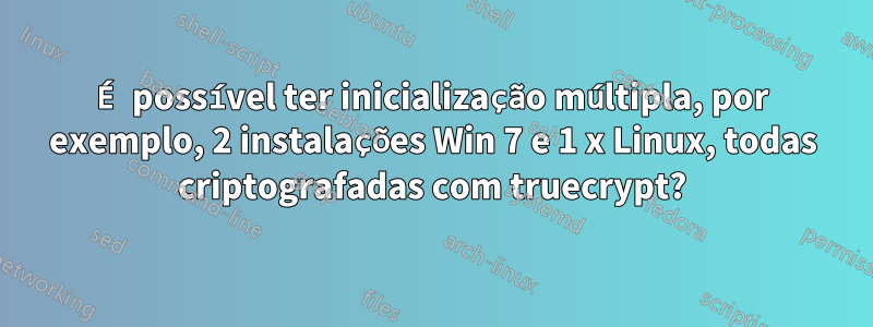 É possível ter inicialização múltipla, por exemplo, 2 instalações Win 7 e 1 x Linux, todas criptografadas com truecrypt?