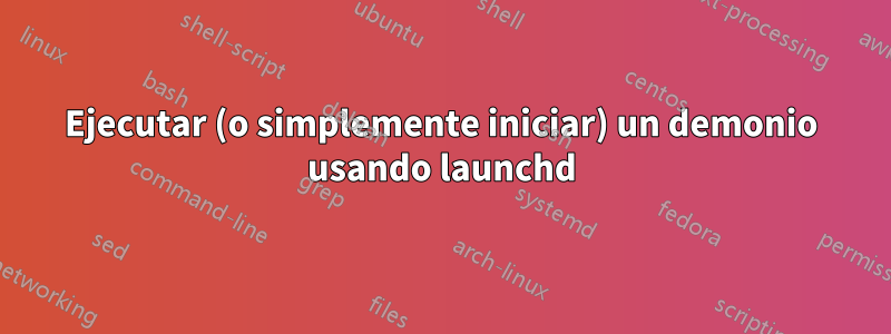 Ejecutar (o simplemente iniciar) un demonio usando launchd