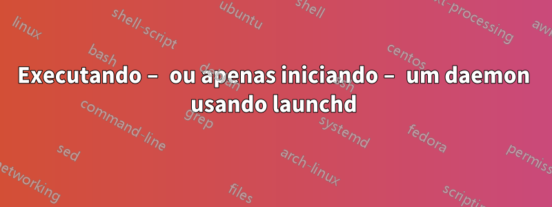 Executando – ou apenas iniciando – um daemon usando launchd