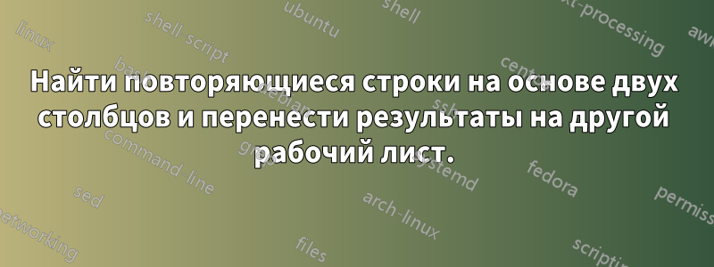 Найти повторяющиеся строки на основе двух столбцов и перенести результаты на другой рабочий лист.