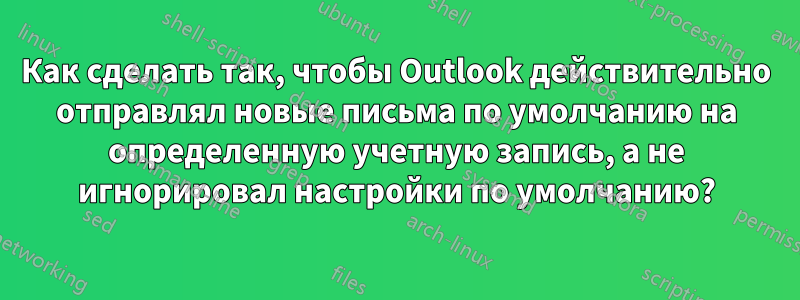 Как сделать так, чтобы Outlook действительно отправлял новые письма по умолчанию на определенную учетную запись, а не игнорировал настройки по умолчанию?