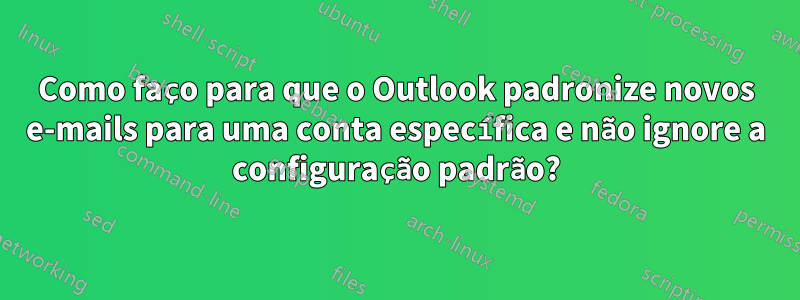 Como faço para que o Outlook padronize novos e-mails para uma conta específica e não ignore a configuração padrão?