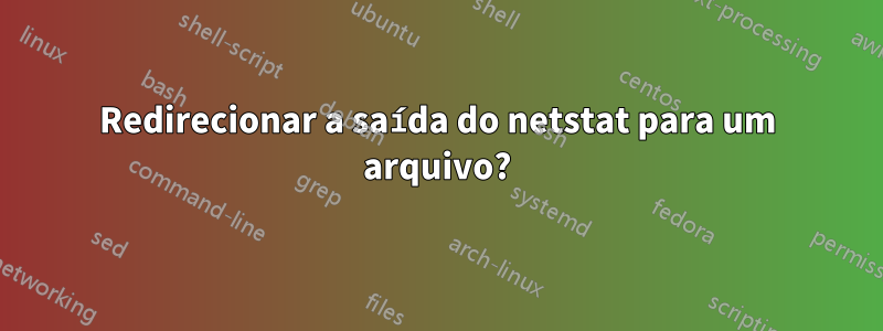 Redirecionar a saída do netstat para um arquivo?
