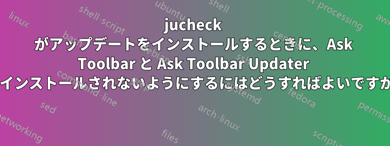 jucheck がアップデートをインストールするときに、Ask Toolbar と Ask Toolbar Updater がインストールされないようにするにはどうすればよいですか? 