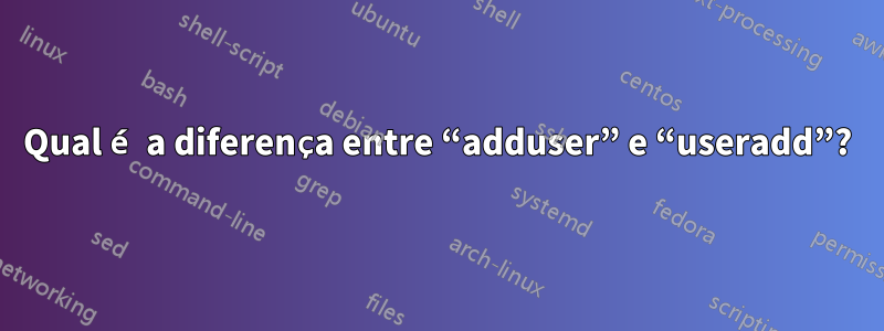 Qual é a diferença entre “adduser” e “useradd”?