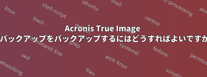 Acronis True Image でバックアップをバックアップするにはどうすればよいですか?