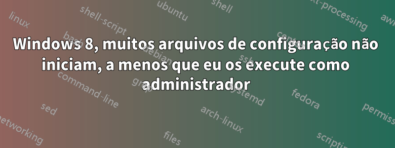 Windows 8, muitos arquivos de configuração não iniciam, a menos que eu os execute como administrador
