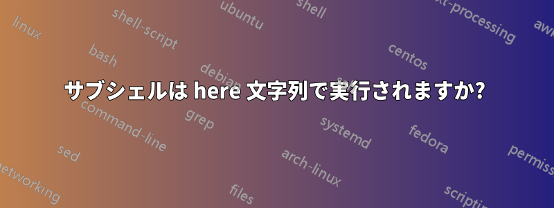 サブシェルは here 文字列で実行されますか?