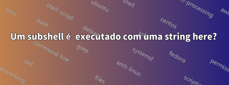 Um subshell é executado com uma string here?