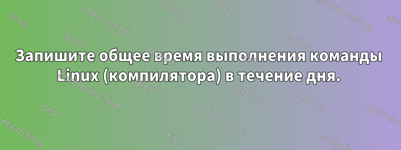 Запишите общее время выполнения команды Linux (компилятора) в течение дня.