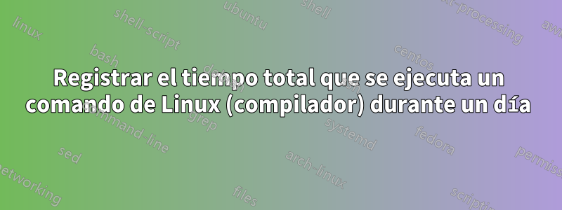 Registrar el tiempo total que se ejecuta un comando de Linux (compilador) durante un día