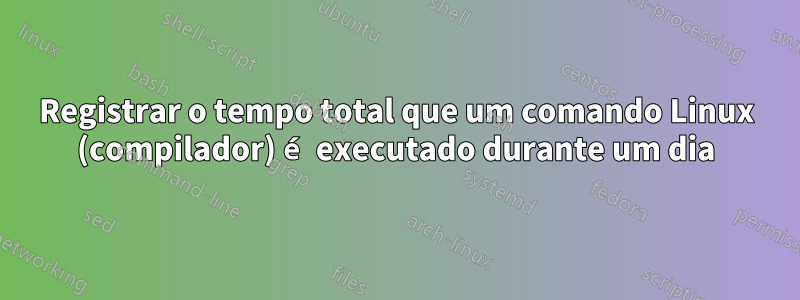 Registrar o tempo total que um comando Linux (compilador) é executado durante um dia