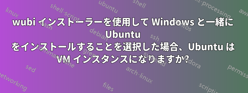 wubi インストーラーを使用して Windows と一緒に Ubuntu をインストールすることを選択した場合、Ubuntu は VM インスタンスになりますか?
