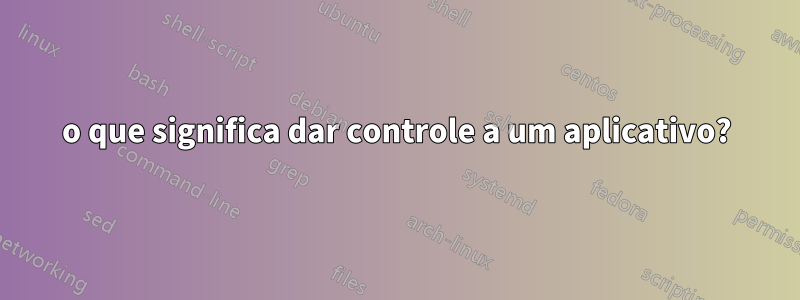 o que significa dar controle a um aplicativo?