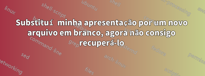 Substituí minha apresentação por um novo arquivo em branco, agora não consigo recuperá-lo