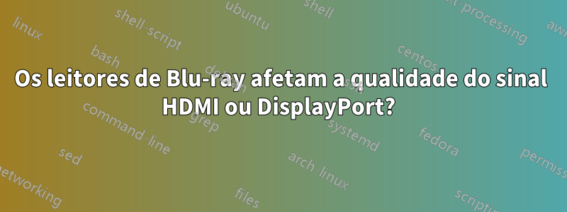 Os leitores de Blu-ray afetam a qualidade do sinal HDMI ou DisplayPort? 