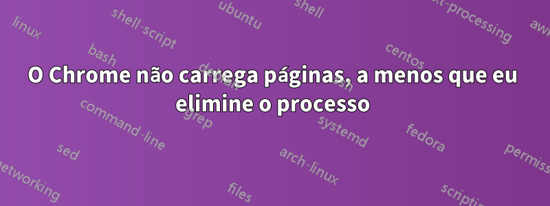O Chrome não carrega páginas, a menos que eu elimine o processo