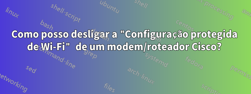 Como posso desligar a "Configuração protegida de Wi-Fi" de um modem/roteador Cisco?