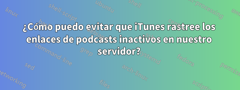 ¿Cómo puedo evitar que iTunes rastree los enlaces de podcasts inactivos en nuestro servidor?
