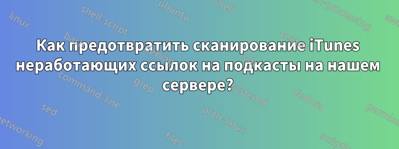 Как предотвратить сканирование iTunes неработающих ссылок на подкасты на нашем сервере?