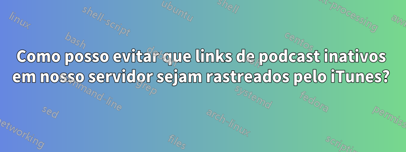 Como posso evitar que links de podcast inativos em nosso servidor sejam rastreados pelo iTunes?