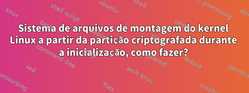 Sistema de arquivos de montagem do kernel Linux a partir da partição criptografada durante a inicialização, como fazer?