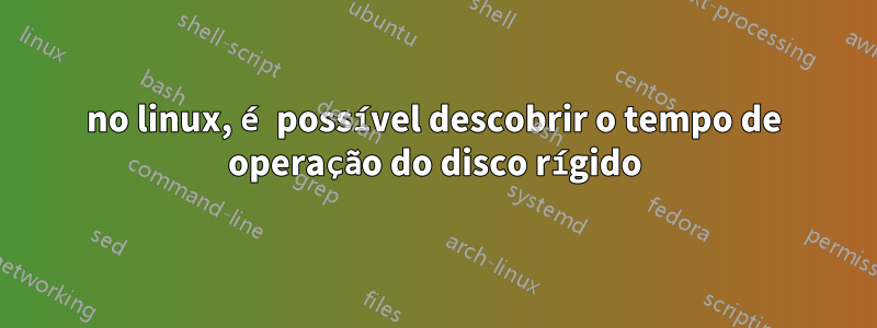no linux, é possível descobrir o tempo de operação do disco rígido