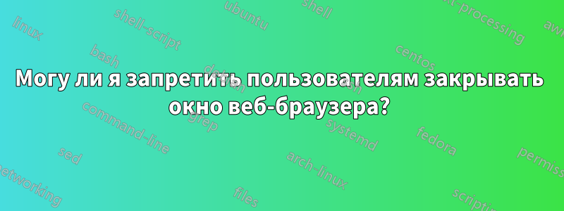 Могу ли я запретить пользователям закрывать окно веб-браузера?