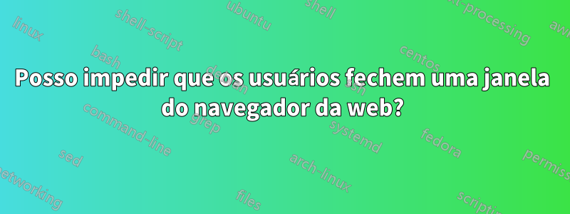 Posso impedir que os usuários fechem uma janela do navegador da web?