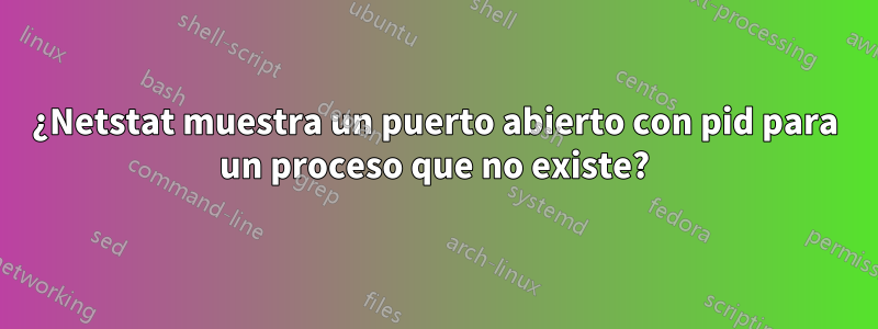 ¿Netstat muestra un puerto abierto con pid para un proceso que no existe?