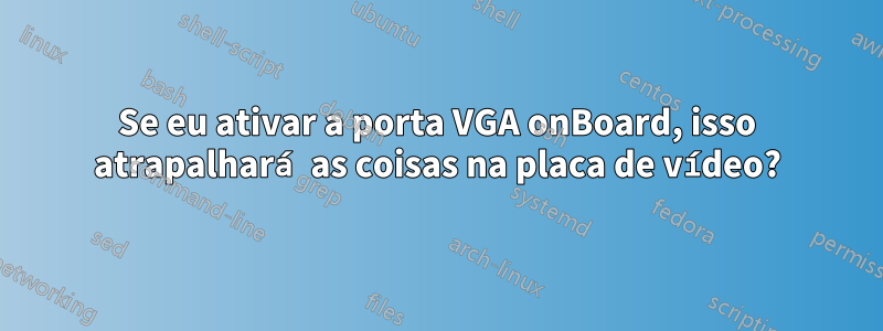 Se eu ativar a porta VGA onBoard, isso atrapalhará as coisas na placa de vídeo?