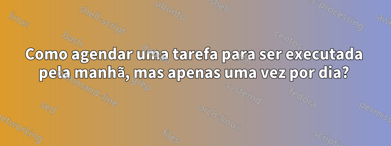 Como agendar uma tarefa para ser executada pela manhã, mas apenas uma vez por dia?