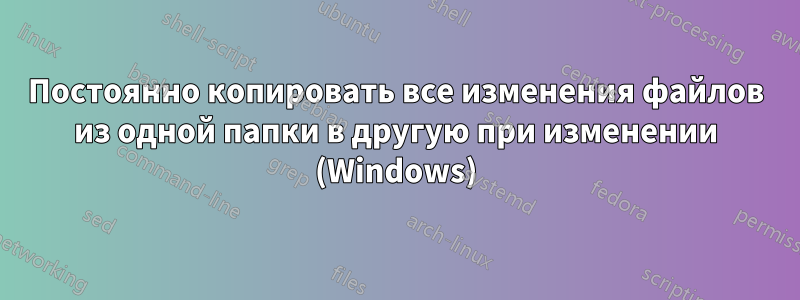 Постоянно копировать все изменения файлов из одной папки в другую при изменении (Windows)