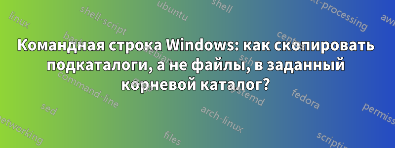 Командная строка Windows: как скопировать подкаталоги, а не файлы, в заданный корневой каталог?