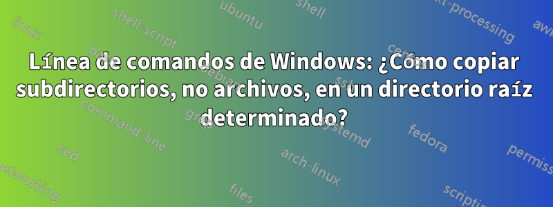 Línea de comandos de Windows: ¿Cómo copiar subdirectorios, no archivos, en un directorio raíz determinado?