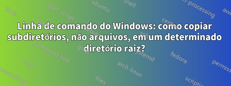 Linha de comando do Windows: como copiar subdiretórios, não arquivos, em um determinado diretório raiz?