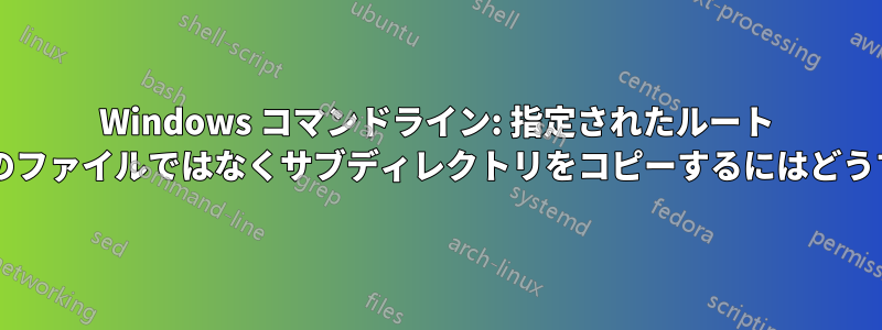 Windows コマンドライン: 指定されたルート ディレクトリの下のファイルではなくサブディレクトリをコピーするにはどうすればよいですか?