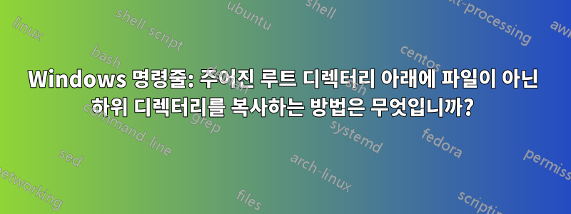 Windows 명령줄: 주어진 루트 디렉터리 아래에 파일이 아닌 하위 디렉터리를 복사하는 방법은 무엇입니까?