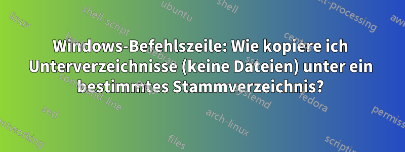 Windows-Befehlszeile: Wie kopiere ich Unterverzeichnisse (keine Dateien) unter ein bestimmtes Stammverzeichnis?