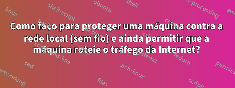 Como faço para proteger uma máquina contra a rede local (sem fio) e ainda permitir que a máquina roteie o tráfego da Internet?