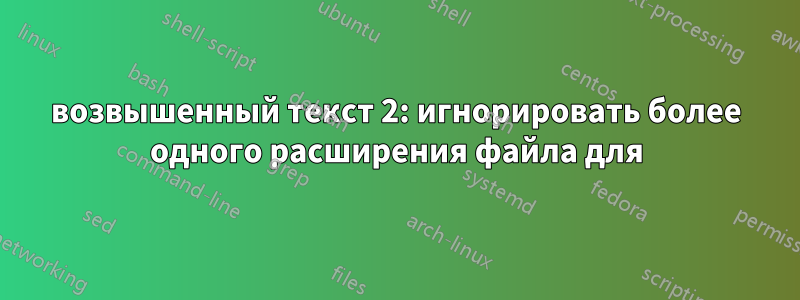 возвышенный текст 2: игнорировать более одного расширения файла для