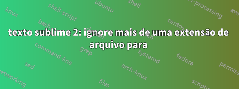 texto sublime 2: ignore mais de uma extensão de arquivo para