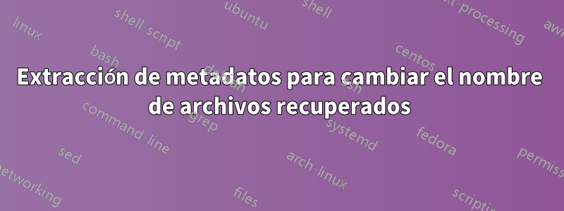 Extracción de metadatos para cambiar el nombre de archivos recuperados