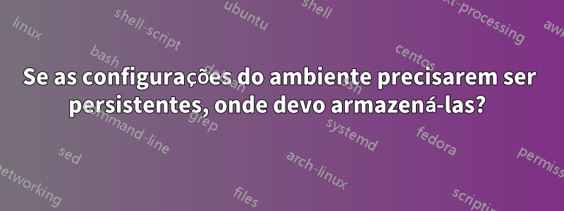 Se as configurações do ambiente precisarem ser persistentes, onde devo armazená-las? 