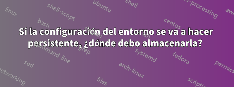 Si la configuración del entorno se va a hacer persistente, ¿dónde debo almacenarla? 